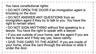 You have constitutional rights: • DO NOT OPEN THE DOOR if an immigration agent is knocking on the door. • DO NOT ANSWER ANY QUESTIONS from an immigration agent if they try to talk to you. You have the right to remain silent. • DO NOT SIGN ANYTHING without first speaking to a lawyer. You have the right to speak with a lawyer. • If you are outside of your home, ask the agent if you are free to leave and if they say yes, leave calmly. • GIVE THIS CARD TO THE AGENT. If you are inside of your home, show the card