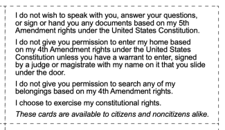 I do not wish to speak with you, answer your questions, or sign or hand you any documents based on my 5th Amendment rights under the United States Constitution. I do not give you permission to enter my home based on my 4th Amendment rights under the United States Constitution unless you have a warrant to enter, signed by a judge or magistrate with my name on it that you slide under the door. I do not give you permission to search any of my belongings based on my 4th Amendment rights. I choose to exercise my