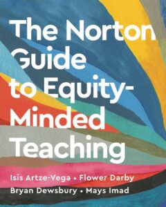 The cover of a book featuring bold, white text that reads ‘The Norton Guide to Equity-Minded Teaching’ against a colorful background of overlapping, textured brushstrokes. At the bottom, the authors’ names are listed in white text: Isis Artze-Vega, Flower Darby, Bryan Dewsbury, and Mays Imad.