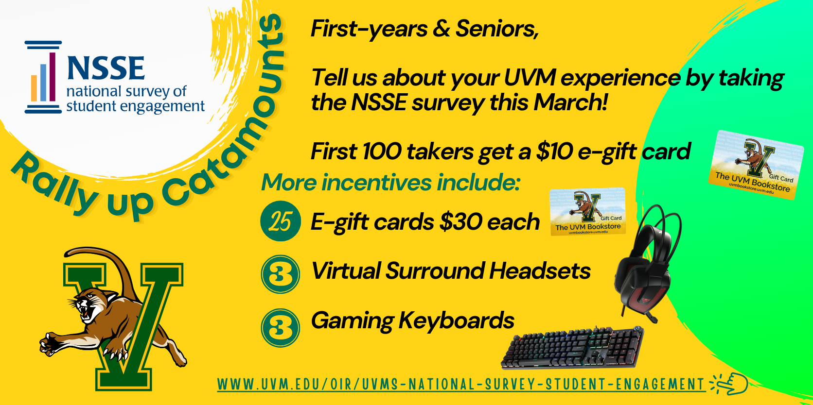 A landscape layout flyer that has some logos, pictures and text against a the UVM gold color background. The first logo is of NSSE placed at the top left corner against a while textured circle. Underneath the circle, the text says Rally up Catamounts. Underneath this text is UVM’s mascot catamount that appears to be pouncing out of an enlarged V alphabet symbolizing V for Vermont. The V alphabet appears in the UVM green color with UVM gold border. On the right side, there is neon green half-circle background, against which there is text on incentives that reads: Tell us about your UVM experience by taking the NSSE survey this March! First 100 takers get a $10 e-gift card. More incentives include 25 E-gift cards $30 each, 3 Virtual Surround Headsets and 3 Gaming Keyboards. Each of these incentives are accompanied by their photo – a gift card that has UVM catamount mascot pouncing out of UVM V alphabet icon and says UVM Bookstore, a black and deep red color headset and a black color keyboard in which keys appear backlit by rainbow-colored lights. At the very bottom of the flyer is a link to UVM’s NSSE website that reads: www.uvm.edu/oir/uvms-national-survey-student-engagement