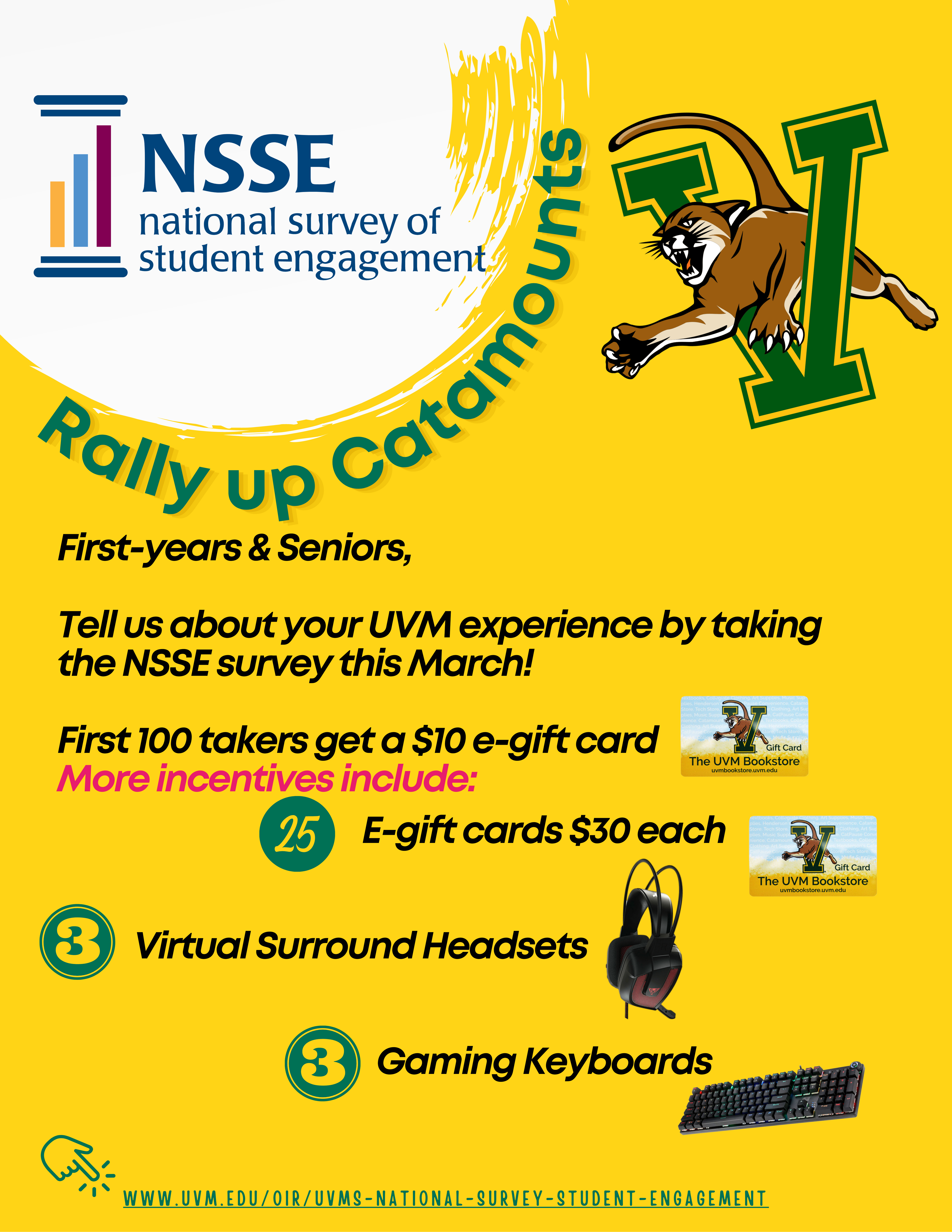 A portrait layout flyer that has some logos, pictures and text against a the UVM gold color background. The first logo is of NSSE placed at the top left corner against a while textured circle. Underneath the circle, the text says Rally up Catamounts. Next to the circle is UVM’s mascot catamount that appears to be pouncing out of an enlarged V alphabet symbolizing V for Vermont. The V alphabet appears in the UVM green color with UVM gold border. Below there is text on incentives that reads: Tell us about your UVM experience by taking the NSSE survey this March! First 100 takers get a $10 e-gift card. More incentives include 25 E-gift cards $30 each, 3 Virtual Surround Headsets and 3 Gaming Keyboards. Each of these incentives are accompanied by their photo – a gift card that has UVM catamount mascot pouncing out of UVM V alphabet icon and says UVM Bookstore, a black and deep red color headset and a black color keyboard in which keys appear backlit by rainbow-colored lights. At the very bottom of the flyer is a link to UVM’s NSSE website that reads: www.uvm.edu/oir/uvms-national-survey-student-engagement