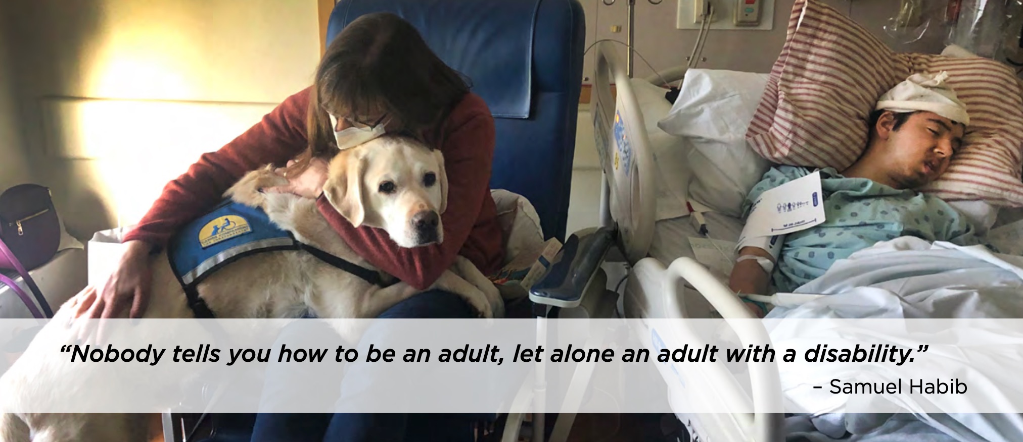 A middle-aged woman hugs a golden retriever in a service vest, in a dimly lit hospital room. In a bed next to her, lies a teenage boy in hospital gown and cap, unconscious. Text: "Nobody tells you how to be an adult, let alone an adult with a disability." Attributed to Samuel Habib.