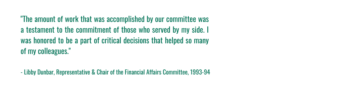 "The amount of work that was accomplished by our committee was a testament to the commitment of those who served by my side. I was honored to be a part of critical decisions that helped so many of my colleagues." - Libby Dunbar, Representative & Chair of the Financial Affairs Committee, 1993-94