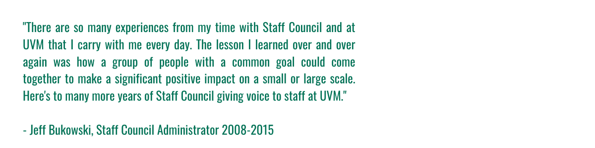 "There are so many experiences from my time with Staff Council and at UVM that I carry with me every day. The lesson I learned over and over again was how a group of people with a common goal could come together to make a significant positive impact on a small or large scale. Here