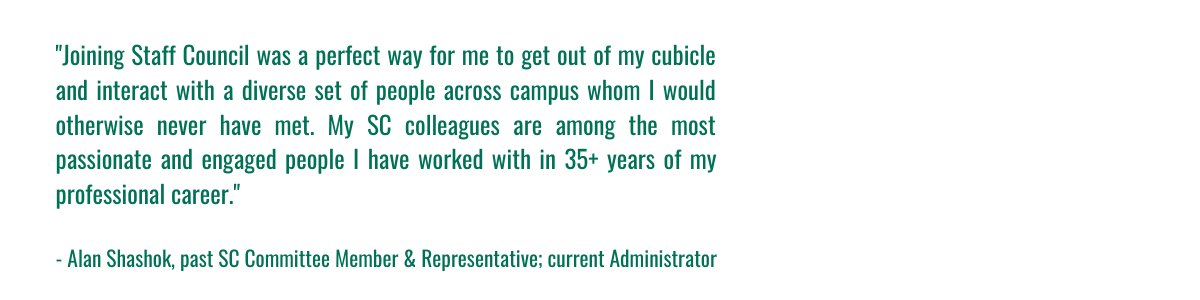 "Joining Staff Council was a perfect way for me to get out of my cubicle and interact with a diverse set of people across campus whom I would otherwise never have met. My SC colleagues are among the most passionate and engaged people I have worked with in 35+ years of my professional career." - Alan Shashok, past Staff Council Committee Member & Representative, and current Administrator