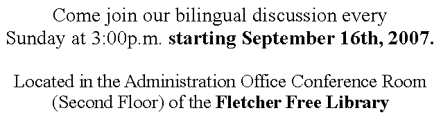 Text Box: Come join our bilingual discussion every Sunday at 3:00p.m. starting September 16th, 2007.Located in the Administration Office Conference Room (Second Floor) of the Fletcher Free Library