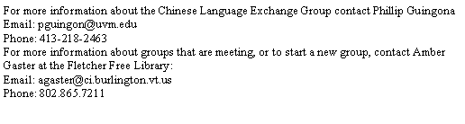 Text Box: For more information about the Chinese Language Exchange Group contact Phillip GuingonaEmail: pguingon@uvm.eduPhone: 413-218-2463For more information about groups that are meeting, or to start a new group, contact Amber Gaster at the Fletcher Free Library:Email: agaster@ci.burlington.vt.usPhone: 802.865.7211